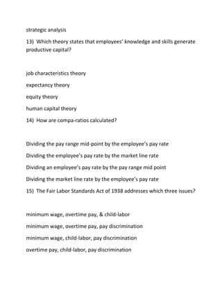 strategic analysis
13) Which theory states that employees’ knowledge and skills generate
productive capital?
job characteristics theory
expectancy theory
equity theory
human capital theory
14) How are compa-ratios calculated?
Dividing the pay range mid-point by the employee’s pay rate
Dividing the employee’s pay rate by the market line rate
Dividing an employee’s pay rate by the pay range mid point
Dividing the market line rate by the employee’s pay rate
15) The Fair Labor Standards Act of 1938 addresses which three issues?
minimum wage, overtime pay, & child-labor
minimum wage, overtime pay, pay discrimination
minimum wage, child-labor, pay discrimination
overtime pay, child-labor, pay discrimination
 