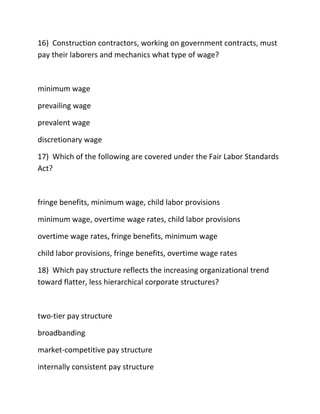 16) Construction contractors, working on government contracts, must
pay their laborers and mechanics what type of wage?
minimum wage
prevailing wage
prevalent wage
discretionary wage
17) Which of the following are covered under the Fair Labor Standards
Act?
fringe benefits, minimum wage, child labor provisions
minimum wage, overtime wage rates, child labor provisions
overtime wage rates, fringe benefits, minimum wage
child labor provisions, fringe benefits, overtime wage rates
18) Which pay structure reflects the increasing organizational trend
toward flatter, less hierarchical corporate structures?
two-tier pay structure
broadbanding
market-competitive pay structure
internally consistent pay structure
 