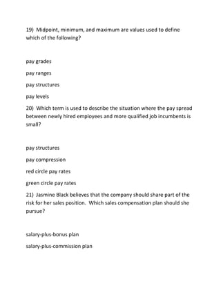 19) Midpoint, minimum, and maximum are values used to define
which of the following?
pay grades
pay ranges
pay structures
pay levels
20) Which term is used to describe the situation where the pay spread
between newly hired employees and more qualified job incumbents is
small?
pay structures
pay compression
red circle pay rates
green circle pay rates
21) Jasmine Black believes that the company should share part of the
risk for her sales position. Which sales compensation plan should she
pursue?
salary-plus-bonus plan
salary-plus-commission plan
 