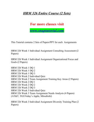 HRM 326 Entire Course (2 Sets)
For more classes visit
www.snaptutorial.com
This Tutorial contains 2 Sets of Papers/PPT for each Assignments
HRM 326 Week 1 Individual Assignment Consulting Assessment (2
Papers)
HRM 326 Week 1 Individual Assignment Organizational Focus and
Goals (2 Papers)
HRM 326 Week 1 DQ 1
HRM 326 Week 1 DQ 2
HRM 326 Week 1 DQ 3
HRM 326 Week 2 Individual Quiz
HRM 326 Week 2 Team Assignment Training Key Areas (2 Papers)
HRM 326 Week 2 DQ 1
HRM 326 Week 2 DQ 2
HRM 326 Week 2 DQ 3
HRM 326 Week 3 Individual Quiz
HRM 326 Week 3 Team Assignment Needs Analysis (4 Papers)
(AT&T, TGI Friday’s Apple, Mitsubishi)
HRM 326 Week 3 Individual Assignment Diversity Training Plan (2
Papers)
 