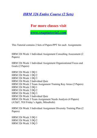 HRM 326 Entire Course (2 Sets)
For more classes visit
www.snaptutorial.com
This Tutorial contains 2 Sets of Papers/PPT for each Assignments
HRM 326 Week 1 Individual Assignment Consulting Assessment (2
Papers)
HRM 326 Week 1 Individual Assignment Organizational Focus and
Goals (2 Papers)
HRM 326 Week 1 DQ 1
HRM 326 Week 1 DQ 2
HRM 326 Week 1 DQ 3
HRM 326 Week 2 Individual Quiz
HRM 326 Week 2 Team Assignment Training Key Areas (2 Papers)
HRM 326 Week 2 DQ 1
HRM 326 Week 2 DQ 2
HRM 326 Week 2 DQ 3
HRM 326 Week 3 Individual Quiz
HRM 326 Week 3 Team Assignment Needs Analysis (4 Papers)
(AT&T, TGI Friday’s Apple, Mitsubishi)
HRM 326 Week 3 Individual Assignment Diversity Training Plan (2
Papers)
HRM 326 Week 3 DQ 1
HRM 326 Week 3 DQ 2
HRM 326 Week 3 DQ 3
 