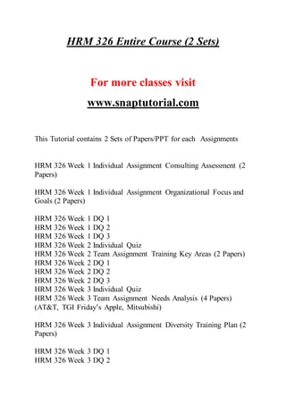 HRM 326 Entire Course (2 Sets)
For more classes visit
www.snaptutorial.com
This Tutorial contains 2 Sets of Papers/PPT for each Assignments
HRM 326 Week 1 Individual Assignment Consulting Assessment (2
Papers)
HRM 326 Week 1 Individual Assignment Organizational Focus and
Goals (2 Papers)
HRM 326 Week 1 DQ 1
HRM 326 Week 1 DQ 2
HRM 326 Week 1 DQ 3
HRM 326 Week 2 Individual Quiz
HRM 326 Week 2 Team Assignment Training Key Areas (2 Papers)
HRM 326 Week 2 DQ 1
HRM 326 Week 2 DQ 2
HRM 326 Week 2 DQ 3
HRM 326 Week 3 Individual Quiz
HRM 326 Week 3 Team Assignment Needs Analysis (4 Papers)
(AT&T, TGI Friday’s Apple, Mitsubishi)
HRM 326 Week 3 Individual Assignment Diversity Training Plan (2
Papers)
HRM 326 Week 3 DQ 1
HRM 326 Week 3 DQ 2
 