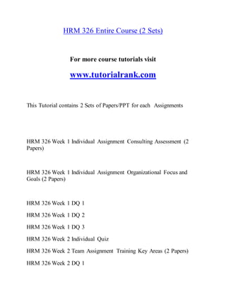 HRM 326 Entire Course (2 Sets)
For more course tutorials visit
www.tutorialrank.com
This Tutorial contains 2 Sets of Papers/PPT for each Assignments
HRM 326 Week 1 Individual Assignment Consulting Assessment (2
Papers)
HRM 326 Week 1 Individual Assignment Organizational Focus and
Goals (2 Papers)
HRM 326 Week 1 DQ 1
HRM 326 Week 1 DQ 2
HRM 326 Week 1 DQ 3
HRM 326 Week 2 Individual Quiz
HRM 326 Week 2 Team Assignment Training Key Areas (2 Papers)
HRM 326 Week 2 DQ 1
 