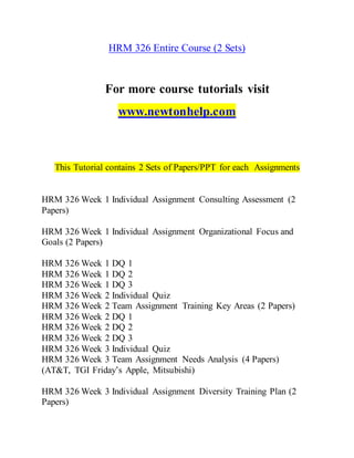 HRM 326 Entire Course (2 Sets)
For more course tutorials visit
www.newtonhelp.com
This Tutorial contains 2 Sets of Papers/PPT for each Assignments
HRM 326 Week 1 Individual Assignment Consulting Assessment (2
Papers)
HRM 326 Week 1 Individual Assignment Organizational Focus and
Goals (2 Papers)
HRM 326 Week 1 DQ 1
HRM 326 Week 1 DQ 2
HRM 326 Week 1 DQ 3
HRM 326 Week 2 Individual Quiz
HRM 326 Week 2 Team Assignment Training Key Areas (2 Papers)
HRM 326 Week 2 DQ 1
HRM 326 Week 2 DQ 2
HRM 326 Week 2 DQ 3
HRM 326 Week 3 Individual Quiz
HRM 326 Week 3 Team Assignment Needs Analysis (4 Papers)
(AT&T, TGI Friday’s Apple, Mitsubishi)
HRM 326 Week 3 Individual Assignment Diversity Training Plan (2
Papers)
 