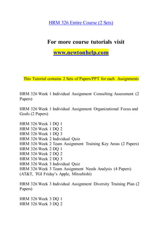 HRM 326 Entire Course (2 Sets)
For more course tutorials visit
www.newtonhelp.com
This Tutorial contains 2 Sets of Papers/PPT for each Assignments
HRM 326 Week 1 Individual Assignment Consulting Assessment (2
Papers)
HRM 326 Week 1 Individual Assignment Organizational Focus and
Goals (2 Papers)
HRM 326 Week 1 DQ 1
HRM 326 Week 1 DQ 2
HRM 326 Week 1 DQ 3
HRM 326 Week 2 Individual Quiz
HRM 326 Week 2 Team Assignment Training Key Areas (2 Papers)
HRM 326 Week 2 DQ 1
HRM 326 Week 2 DQ 2
HRM 326 Week 2 DQ 3
HRM 326 Week 3 Individual Quiz
HRM 326 Week 3 Team Assignment Needs Analysis (4 Papers)
(AT&T, TGI Friday’s Apple, Mitsubishi)
HRM 326 Week 3 Individual Assignment Diversity Training Plan (2
Papers)
HRM 326 Week 3 DQ 1
HRM 326 Week 3 DQ 2
 