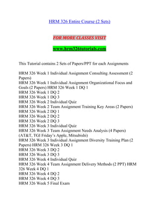 HRM 326 Entire Course (2 Sets)
FOR MORE CLASSES VISIT
www.hrm326tutorials.com
This Tutorial contains 2 Sets of Papers/PPT for each Assignments
HRM 326 Week 1 Individual Assignment Consulting Assessment (2
Papers)
HRM 326 Week 1 Individual Assignment Organizational Focus and
Goals (2 Papers) HRM 326 Week 1 DQ 1
HRM 326 Week 1 DQ 2
HRM 326 Week 1 DQ 3
HRM 326 Week 2 Individual Quiz
HRM 326 Week 2 Team Assignment Training Key Areas (2 Papers)
HRM 326 Week 2 DQ 1
HRM 326 Week 2 DQ 2
HRM 326 Week 2 DQ 3
HRM 326 Week 3 Individual Quiz
HRM 326 Week 3 Team Assignment Needs Analysis (4 Papers)
(AT&T, TGI Friday’s Apple, Mitsubishi)
HRM 326 Week 3 Individual Assignment Diversity Training Plan (2
Papers) HRM 326 Week 3 DQ 1
HRM 326 Week 3 DQ 2
HRM 326 Week 3 DQ 3
HRM 326 Week 4 Individual Quiz
HRM 326 Week 4 Team Assignment Delivery Methods (2 PPT) HRM
326 Week 4 DQ 1
HRM 326 Week 4 DQ 2
HRM 326 Week 4 DQ 3
HRM 326 Week 5 Final Exam
 