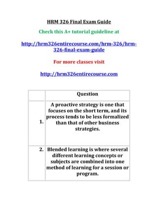 HRM 326 Final Exam Guide
Check this A+ tutorial guideline at
http://hrm326entirecourse.com/hrm-326/hrm-
326-final-exam-guide
For more classes visit
http://hrm326entirecourse.com
Question
1.
A proactive strategy is one that
focuses on the short term, and its
process tends to be less formalized
than that of other business
strategies.
2. Blended learning is where several
different learning concepts or
subjects are combined into one
method of learning for a session or
program.
 