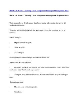 HRM 326 Week 5 Learning Team Assignment Employee Development Plan
HRM 326 Week 5 Learning Team Assignment Employee Development Plan
Write an employee development plan based on the information learned in all
weeks of this course.
This plan will highlight/include the portions developed in previous weeks as
follows:
Needs Analysis
· Organizational analysis
· Team analysis
· Task analysis
Learning objectives outlining what material is covered
Appropriate delivery method
· Examples might include but are not limited to classroom, video conference,
conference call, Web-based, or podcasts.
· Your plan must be focused on one delivery method but may include up to
two.
Evaluation criteria
· Measures and collection points
· Timeframe
 