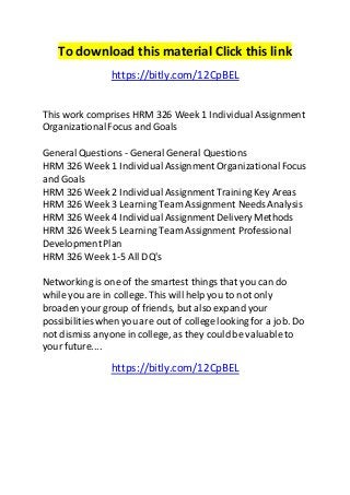To download this material Click this link 
https://bitly.com/12CpBEL 
This work comprises HRM 326 Week 1 Individual Assignment 
Organizational Focus and Goals 
General Questions - General General Questions 
HRM 326 Week 1 Individual Assignment Organizational Focus 
and Goals 
HRM 326 Week 2 Individual Assignment Training Key Areas 
HRM 326 Week 3 Learning Team Assignment Needs Analysis 
HRM 326 Week 4 Individual Assignment Delivery Methods 
HRM 326 Week 5 Learning Team Assignment Professional 
Development Plan 
HRM 326 Week 1-5 All DQ's 
Networking is one of the smartest things that you can do 
while you are in college. This will help you to not only 
broaden your group of friends, but also expand your 
possibilities when you are out of college looking for a job. Do 
not dismiss anyone in college, as they could be valuable to 
your future.... 
https://bitly.com/12CpBEL 
