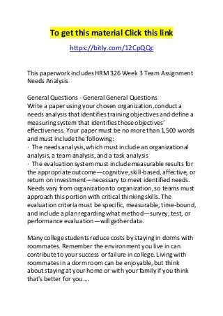 To get this material Click this link 
https://bitly.com/12CpQQc 
This paperwork includes HRM 326 Week 3 Team Assignment 
Needs Analysis 
General Questions - General General Questions 
Write a paper using your chosen organization, conduct a 
needs analysis that identifies training objectives and define a 
measuring system that identifies those objectives’ 
effectiveness. Your paper must be no more than 1,500 words 
and must include the following: 
· The needs analysis, which must include an organizational 
analysis, a team analysis, and a task analysis 
· The evaluation system must include measurable results for 
the appropriate outcome—cognitive, skill-based, affective, or 
return on investment—necessary to meet identified needs. 
Needs vary from organization to organization, so teams must 
approach this portion with critical thinking skills. The 
evaluation criteria must be specific, measurable, time-bound, 
and include a plan regarding what method—survey, test, or 
performance evaluation—will gather data. 
Many college students reduce costs by staying in dorms with 
roommates. Remember the environment you live in can 
contribute to your success or failure in college. Living with 
roommates in a dorm room can be enjoyable, but think 
about staying at your home or with your family if you think 
that's better for you.... 
 