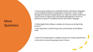 1. Do you gives preference to candidate familiar with Korean language?
A: Even though Kia Motors headquarters is based in S. Korea, Indian
Management operates independently. So, Indian Kia motors need not to
communicate on regular basis with Korean Management. Hence no
preference is given to candidate familiar with Korean language.
2. What digital tools software, analytics etc do you use during hiring
process?
A: Not required as no bulk hiring in the current phase at Kia Motors
India.
3. Does the company goes to college campuses for campus placements?
A: Not at the moment but going to start in future.
More
Questions
 