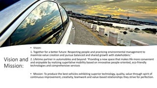Vision and
Mission:
• Vision:
1. Together for a better future: Respecting people and practicing environmental management to
maximize value creation and pursue balanced and shared growth with stakeholders.'
2. Lifetime partner in automobiles and beyond: 'Providing a new space that makes life more convenient
and enjoyable by realizing superlative mobility based on innovative people-oriented, eco-friendly
technologies and comprehensive services
• Mission: To produce the best vehicles exhibiting superior technology, quality, value through spirit of
continuous improvement, creativity, teamwork and value-based relationships they strive for perfection.
 