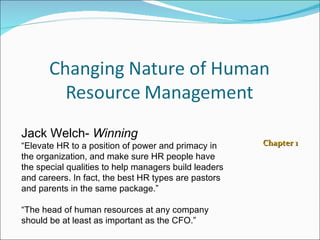 Chapter 1 Jack Welch-  Winning “ Elevate HR to a position of power and primacy in the organization, and make sure HR people have the special qualities to help managers build leaders and careers. In fact, the best HR types are pastors and parents in the same package.” “ The head of human resources at any company should be at least as important as the CFO.” 