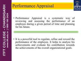 Performance Appraisal
• Performance Appraisal is a systematic way of
reviewing and assessing the performance of an
employee during a given period of time and planning
for his future.
• It is a powerful tool to regulate, refine and reward the
performance of the employee. It helps to analyze his
achievements and evaluate his contribution towards
the achievements of the overall organizational goals.
 