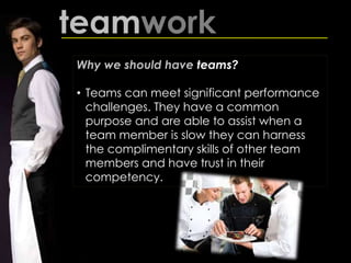 teamwork
Why we should have teams?
• Teams can meet significant performance
challenges. They have a common
purpose and are able to assist when a
team member is slow they can harness
the complimentary skills of other team
members and have trust in their
competency.
 