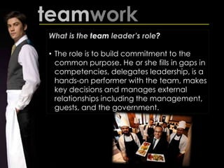 teamwork
What is the team leader’s role?
• The role is to build commitment to the
common purpose. He or she fills in gaps in
competencies, delegates leadership, is a
hands-on performer with the team, makes
key decisions and manages external
relationships including the management,
guests, and the government.
 