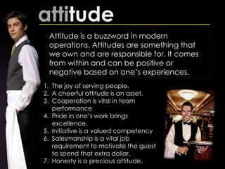attitude
Attitude is a buzzword in modern
operations. Attitudes are something that
we own and are responsible for. It comes
from within and can be positive or
negative based on one’s experiences.
1. The joy of serving people.
2. A cheerful attitude is an asset.
3. Cooperation is vital in team
performance
4. Pride in one’s work brings
excellence.
5. Initiative is a valued competency
6. Salesmanship is a vital job
requirement to motivate the guest
to spend that extra dollar.
7. Honesty is a precious attitude.
 