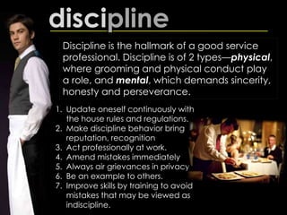 discipline
Discipline is the hallmark of a good service
professional. Discipline is of 2 types—physical,
where grooming and physical conduct play
a role, and mental, which demands sincerity,
honesty and perseverance.
1. Update oneself continuously with
the house rules and regulations.
2. Make discipline behavior bring
reputation, recognition
3. Act professionally at work.
4. Amend mistakes immediately
5. Always air grievances in privacy.
6. Be an example to others.
7. Improve skills by training to avoid
mistakes that may be viewed as
indiscipline.
 