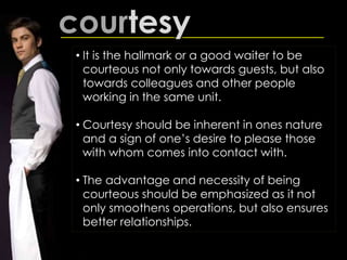 courtesy
• It is the hallmark or a good waiter to be
courteous not only towards guests, but also
towards colleagues and other people
working in the same unit.
• Courtesy should be inherent in ones nature
and a sign of one’s desire to please those
with whom comes into contact with.
• The advantage and necessity of being
courteous should be emphasized as it not
only smoothens operations, but also ensures
better relationships.
 