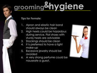 grooming&hygiene
Tips for Female:
1. Apron and elastic hair band
should always be clean
2. High heels could be hazardous
during service. Flat shoes with
sturdy heels are advisable
3. Stockings should be clean
4. It is preferred to have a light
make-up
5. Excessive jewelry should be
avoided
6. A very strong perfume could be
nauseate a guest.
 