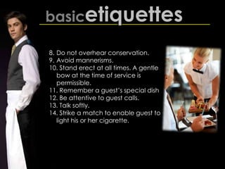 basicetiquettes
8. Do not overhear conservation.
9. Avoid mannerisms.
10. Stand erect at all times. A gentle
bow at the time of service is
permissible.
11. Remember a guest’s special dish
12. Be attentive to guest calls.
13. Talk softly.
14. Strike a match to enable guest to
light his or her cigarette.
 