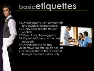 basicetiquettes
15. Avoid arguing with service staff
and guests in the restaurant.
16. Carry pencils in the trouser
pockets.
17. Desist from chewing gums
18. Present bill/check to the host
discreetly
19. Avoid soliciting for tips.
20. Remove tips after guest has left
21. Enter and leave the restaurant
through the service door only.
 
