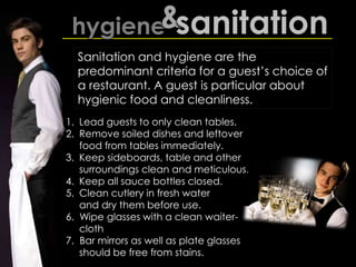 1. Lead guests to only clean tables.
2. Remove soiled dishes and leftover
food from tables immediately.
3. Keep sideboards, table and other
surroundings clean and meticulous.
4. Keep all sauce bottles closed.
5. Clean cutlery in fresh water
and dry them before use.
6. Wipe glasses with a clean waiter-
cloth
7. Bar mirrors as well as plate glasses
should be free from stains.
hygiene&sanitation
Sanitation and hygiene are the
predominant criteria for a guest’s choice of
a restaurant. A guest is particular about
hygienic food and cleanliness.
 