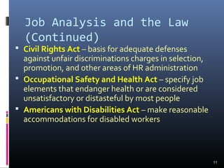 Job Analysis and the Law
(Continued)
 Civil Rights Act – basis for adequate defenses
against unfair discriminations charges in selection,
promotion, and other areas of HR administration
 Occupational Safety and Health Act – specify job
elements that endanger health or are considered
unsatisfactory or distasteful by most people
 Americans with Disabilities Act – make reasonable
accommodations for disabled workers
11
 