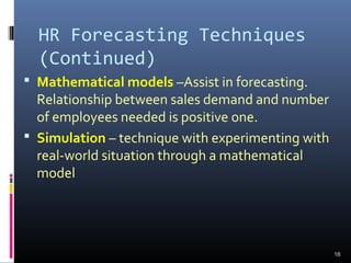 HR Forecasting Techniques
(Continued)
 Mathematical models –Assist in forecasting.
Relationship between sales demand and number
of employees needed is positive one.
 Simulation – technique with experimenting with
real-world situation through a mathematical
model
16
 