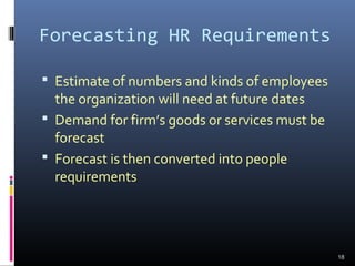 Forecasting HR Requirements
 Estimate of numbers and kinds of employees
the organization will need at future dates
 Demand for firm’s goods or services must be
forecast
 Forecast is then converted into people
requirements
18
 
