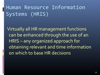 Human Resource Information
Systems (HRIS)
Virtually all HR management functions
can be enhanced through the use of an
HRIS – any organized approach for
obtaining relevant and time information
on which to base HR decisions
22
 