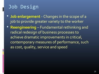 Job Design
 Job enlargement - Changes in the scope of a
job to provide greater variety to the worker
 Reengineering – Fundamental rethinking and
radical redesign of business processes to
achieve dramatic improvements in critical,
contemporary measures of performance, such
as cost, quality, service and speed
25
 