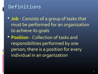 Definitions
 Job - Consists of a group of tasks that
must be performed for an organization
to achieve its goals
 Position - Collection of tasks and
responsibilities performed by one
person; there is a position for every
individual in an organization
3
 