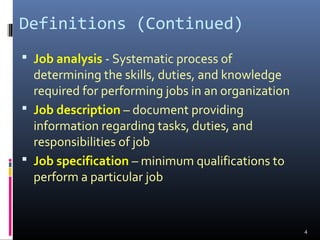 Definitions (Continued)
 Job analysis - Systematic process of
determining the skills, duties, and knowledge
required for performing jobs in an organization
 Job description – document providing
information regarding tasks, duties, and
responsibilities of job
 Job specification – minimum qualifications to
perform a particular job
4
 