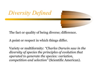 Diversity Defined
The fact or quality of being diverse; difference.
A point or respect in which things differ.
Variety or multiformity: “Charles Darwin saw in the
diversity of species the principles of evolution that
operated to generate the species: variation,
competition and selection” (Scientific American).
 