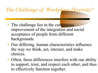 The Challenge of Workplace Diversity?
• The challenge lies in the continuous
improvement of the integration and social
acceptance of people from different
backgrounds.
• Our differing human characteristics influence
the way we think, act, interact, and make
choices.
• Often, these differences interfere with our ability
to support, trust, and respect each other, and thus
to effectively function together.
 