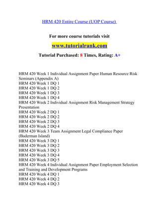 HRM 420 Entire Course (UOP Course)
For more course tutorials visit
www.tutorialrank.com
Tutorial Purchased: 8 Times, Rating: A+
HRM 420 Week 1 Individual Assignment Paper Human Resource Risk
Seminars (Appendix A)
HRM 420 Week 1 DQ 1
HRM 420 Week 1 DQ 2
HRM 420 Week 1 DQ 3
HRM 420 Week 1 DQ 4
HRM 420 Week 2 Individual Assignment Risk Management Strategy
Presentation
HRM 420 Week 2 DQ 1
HRM 420 Week 2 DQ 2
HRM 420 Week 2 DQ 3
HRM 420 Week 2 DQ 4
HRM 420 Week 3 Team Assignment Legal Compliance Paper
(Baderman Island)
HRM 420 Week 3 DQ 1
HRM 420 Week 3 DQ 2
HRM 420 Week 3 DQ 3
HRM 420 Week 3 DQ 4
HRM 420 Week 3 DQ 5
HRM 420 Week 4 Individual Assignment Paper Employment Selection
and Training and Development Programs
HRM 420 Week 4 DQ 1
HRM 420 Week 4 DQ 2
HRM 420 Week 4 DQ 3
 