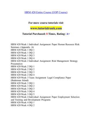 HRM 420 Entire Course (UOP Course)
For more course tutorials visit
www.tutorialrank.com
Tutorial Purchased: 8 Times, Rating: A+
HRM 420 Week 1 Individual Assignment Paper Human Resource Risk
Seminars (Appendix A)
HRM 420 Week 1 DQ 1
HRM 420 Week 1 DQ 2
HRM 420 Week 1 DQ 3
HRM 420 Week 1 DQ 4
HRM 420 Week 2 Individual Assignment Risk Management Strategy
Presentation
HRM 420 Week 2 DQ 1
HRM 420 Week 2 DQ 2
HRM 420 Week 2 DQ 3
HRM 420 Week 2 DQ 4
HRM 420 Week 3 Team Assignment Legal Compliance Paper
(Baderman Island)
HRM 420 Week 3 DQ 1
HRM 420 Week 3 DQ 2
HRM 420 Week 3 DQ 3
HRM 420 Week 3 DQ 4
HRM 420 Week 3 DQ 5
HRM 420 Week 4 Individual Assignment Paper Employment Selection
and Training and Development Programs
HRM 420 Week 4 DQ 1
HRM 420 Week 4 DQ 2
 