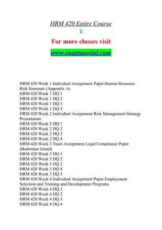 HRM 420 Entire Course
For more classes visit
www.snaptutorial.com
HRM 420 Week 1 Individual Assignment Paper Human Resource
Risk Seminars (Appendix A)
HRM 420 Week 1 DQ 1
HRM 420 Week 1 DQ 2
HRM 420 Week 1 DQ 3
HRM 420 Week 1 DQ 4
HRM 420 Week 2 Individual Assignment Risk Management Strategy
Presentation
HRM 420 Week 2 DQ 1
HRM 420 Week 2 DQ 2
HRM 420 Week 2 DQ 3
HRM 420 Week 2 DQ 4
HRM 420 Week 3 Team Assignment Legal Compliance Paper
(Baderman Island)
HRM 420 Week 3 DQ 1
HRM 420 Week 3 DQ 2
HRM 420 Week 3 DQ 3
HRM 420 Week 3 DQ 4
HRM 420 Week 3 DQ 5
HRM 420 Week 4 Individual Assignment Paper Employment
Selection and Training and Development Programs
HRM 420 Week 4 DQ 1
HRM 420 Week 4 DQ 2
HRM 420 Week 4 DQ 3
HRM 420 Week 4 DQ 4
 
