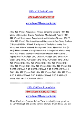 HRM 420 Entire Course
FOR MORE CLASSES VISIT
www.hrm420homework.com
HRM 420 Week 1 Assignment Privacy Concerns Scenario HRM 420
Week 1 Alternative Dispute Resolution MindMap (2 Papers) HRM
420 Week 2 Assignment Recruitment and Selection Strategy (2 PPT)
HRM 420 Week 3 Discrimination and Harassment Case Study Analysis
(2 Papers) HRM 420 Week 4 Assignment Workplace Safety Plan
Worksheet HRM 420 Week 4 Assignment Stress Reduction Plan (2
PPT) HRM 420 Week 5 Assignment Crisis Management Plan (2 PPT)
HRM 420 Week 5 Workplace Violence Protection Plan Outline (2
Papers) HRM 420 Week 1 DQ 1 HRM 420 Week 1 DQ 2 HRM 420
Week 1 DQ 3 HRM 420 Week 1 DQ 4 HRM 420 Week 2 DQ 1 HRM
420 Week 2 DQ 2 HRM 420 Week 2 DQ 3 HRM 420 Week 2 DQ 4
HRM 420 Week 3 DQ 1 HRM 420 Week 3 DQ 2 HRM 420 Week 3 DQ
3 HRM 420 Week 3 DQ 4 HRM 420 Week 3 DQ 5 HRM 420 Week 4
DQ 1 HRM 420 Week 4 DQ 2 HRM 420 Week 4 DQ 3 HRM 420 Week
4 DQ 4 HRM 420 Week 5 DQ 1 HRM 420 Week 5 DQ 2 HRM 420
Week 5 DQ 3 HRM 420 Week 5 DQ 4
==============================================
HRM 420 Final Exam Guide
FOR MORE CLASSES VISIT
www.hrm420homework.com
Please Check the Question Below There are six (6) essay questions.
Be very thorough and specific in your answers. I want to see you use
 