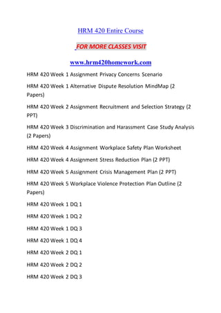 HRM 420 Entire Course
FOR MORE CLASSES VISIT
www.hrm420homework.com
HRM 420 Week 1 Assignment Privacy Concerns Scenario
HRM 420 Week 1 Alternative Dispute Resolution MindMap (2
Papers)
HRM 420 Week 2 Assignment Recruitment and Selection Strategy (2
PPT)
HRM 420 Week 3 Discrimination and Harassment Case Study Analysis
(2 Papers)
HRM 420 Week 4 Assignment Workplace Safety Plan Worksheet
HRM 420 Week 4 Assignment Stress Reduction Plan (2 PPT)
HRM 420 Week 5 Assignment Crisis Management Plan (2 PPT)
HRM 420 Week 5 Workplace Violence Protection Plan Outline (2
Papers)
HRM 420 Week 1 DQ 1
HRM 420 Week 1 DQ 2
HRM 420 Week 1 DQ 3
HRM 420 Week 1 DQ 4
HRM 420 Week 2 DQ 1
HRM 420 Week 2 DQ 2
HRM 420 Week 2 DQ 3
 