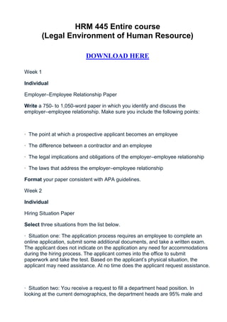 HRM 445 Entire course
        (Legal Environment of Human Resource)

                            DOWNLOAD HERE

Week 1

Individual

Employer–Employee Relationship Paper

Write a 750- to 1,050-word paper in which you identify and discuss the
employer–employee relationship. Make sure you include the following points:



· The point at which a prospective applicant becomes an employee

· The difference between a contractor and an employee

· The legal implications and obligations of the employer–employee relationship

· The laws that address the employer–employee relationship

Format your paper consistent with APA guidelines.

Week 2

Individual

Hiring Situation Paper

Select three situations from the list below.

· Situation one: The application process requires an employee to complete an
online application, submit some additional documents, and take a written exam.
The applicant does not indicate on the application any need for accommodations
during the hiring process. The applicant comes into the office to submit
paperwork and take the test. Based on the applicant’s physical situation, the
applicant may need assistance. At no time does the applicant request assistance.



· Situation two: You receive a request to fill a department head position. In
looking at the current demographics, the department heads are 95% male and
 