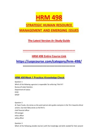 HRM 498
STRATEGIC HUMAN RESOURCE
MANAGEMENT AND EMERGING ISSUES
The Latest Version A+ Study Guide
**********************************************
HRM 498 Entire Course Link
https://uopcourse.com/category/hrm-498/
**********************************************
HRM 498 Week 1 Practice: Knowledge Check
Question 1
Which of the following agencies is responsible for enforcing Title VII?
Bureau of Labor Statistics
Department of Justice
EEOC
OFCCP
Question 2
At Tyson Foods, Lily serves as the point person who guides everyone in the firm towards ethical
actions. Lily most likely serves as the firm's:
chief financial officer
HR manager
ethics officer
safety officer
Question 3
Which of the following provides learners with the knowledge and skills needed for their present
 