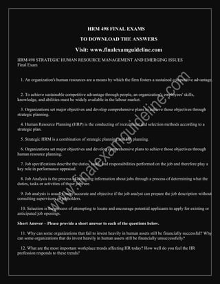 HRM 498 FINAL EXAMS
TO DOWNLOAD THE ANSWERS
Visit: www.finalexamguideline.com
HRM/498 STRATEGIC HUMAN RESOURCE MANAGEMENT AND EMERGING ISSUES
Final Exam
1. An organization's human resources are a means by which the firm fosters a sustained competitive advantage.
2. To achieve sustainable competitive advantage through people, an organization's employees' skills,
knowledge, and abilities must be widely available in the labour market.
3. Organizations set major objectives and develop comprehensive plans to achieve those objectives through
strategic planning.
4. Human Resource Planning (HRP) is the conducting of recruitment and selection methods according to a
strategic plan.
5. Strategic HRM is a combination of strategic planning and HR planning.
6. Organizations set major objectives and develop comprehensive plans to achieve those objectives through
human resource planning.
7. Job specifications describe the duties, tasks, and responsibilities performed on the job and therefore play a
key role in performance appraisal.
8. Job Analysis is the process of obtaining information about jobs through a process of determining what the
duties, tasks or activities of those jobs are.
9. Job analysis is usually more accurate and objective if the job analyst can prepare the job description without
consulting supervisors or jobholders.
10. Selection is the process of attempting to locate and encourage potential applicants to apply for existing or
anticipated job openings.
Short Answer – Please provide a short answer to each of the questions below.
11. Why can some organizations that fail to invest heavily in human assets still be financially successful? Why
can some organizations that do invest heavily in human assets still be financially unsuccessfully?
12. What are the most important workplace trends affecting HR today? How well do you feel the HR
profession responds to these trends?
 