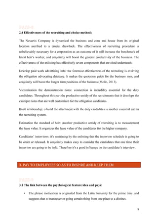 2.4 Effectiveness of the recruiting and choice method:
The Novartis Company is dynamical the business and zone and house from its original
location ascribed to a crucial drawback. The effectiveness of recruiting procedure is
unbelievably necessary for a corporation as an outcome of it will increase the benchmark of
latest heir’s worker, and conjointly will boost the general productivity of the business. The
effectiveness of the enlisting has effectively seven components that are cited underneath:
Develop paid work advertising info: the foremost effectiveness of the recruiting is evolving
the obligation advocating database. It makes the quotation guide for the business men, and
conjointly will boost the longer term positions of the business (Mello, 2013).
Victimization the demonstration notes: connection is incredibly essential for the duty
candidates. Throughout this part the productive untidy of the recruitments that it develops the
example notes that are well customized for the obligation candidates.
Build relationship: o build the attachment with the duty candidates is another essential end in
the recruiting system.
Estimation the standard of heir: Another productive untidy of recruiting is to measurement
the lease value. It organizes the lease value of the candidates for the higher company.
Candidates’ interviews: it's sustaining by the enlisting that the interview schedule is going to
be order or released. It conjointly makes easy to consider the candidates that one time their
interview are going to be hold. Therefore it's a good influence on the candidate’s interview.

3. PAY TO EMPLOYEES SO AS TO INSPIRE AND KEEP THEM

3.1 The link between the psychological feature idea and pays:
•

The phrase motivation is originated from the Latin humanity for the prime time .and
suggests that to maneuver or going certain thing from one place to a distinct.
9

 