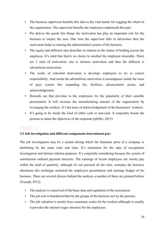 •

The business supervisor benefits this idea to the vital matter for cogging the wheel of
the organization. The supervisor benefits the employees underneath this part.

•

Per deliver the goods this things the motivation has play an important role for the
business to inspire the uses. One time the supervisor falls in adversities then the
motivation helps to running the administration system of the business.

•

The equity and different idea describes in relation to the matter of holding joyous the
employee. It’s cited that there's no choice to residual the employee miserable. There
are 2 sorts of motivation: one is intrinsic motivation and thus the different is
adventitious motivation.

•

The works of schooled motivation is develops employees to try to correct
responsibility. And inside the adventitious motivation it encompasses inside the issue
of pays system like expanding fee, facilities, advancement, praise, and
acknowledgement.

•

Rewards are that provides to the employees for the popularity of their sensible
presentation. It will increase the manufacturing amount of the organization by
leveraging the workers. It’s the issue of acknowledgement of the businesses’ workers.

•

It’s going to be inside the kind of either cash or non-cash. It conjointly boosts the
persons to attain the objectives of the corporate (pfeffer, 2013).

3.2 Job investigation and different components determinant pay:
The job investigation may be a system during which the functions price of a company is
attributing by the some rules and rules. It’s estimation for the sake of occupations
investigation and distinct relation purposes. It’s conjointly considering because the system of
construction ordered payment structure. The earnings of recent employees are mostly pay
within the kind of quarterly. although it's not pursued all the time, someday the business
alterations this technique sustained the employees presentation and earnings budget of the
business. There are several choices behind the analysis a number of these are granted bellow
(Youndt, 2012).
•

The analysis is conceived of the basic data and regulation of the association.

•

The job cost is bearded neither by the groups of the business nor by the persons.

•

The job valuation is mostly buys customary scales for the workers although in usually
it provides the rational wages structure for the employees.
10

 