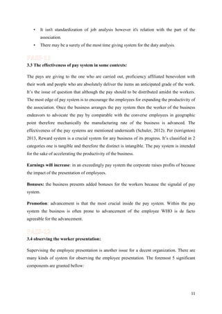 •

It isn't standardization of job analysis however it's relation with the part of the
association.

•

There may be a surety of the most time giving system for the duty analysis.

3.3 The effectiveness of pay system in some contexts:
The pays are giving to the one who are carried out, proficiency affiliated benevolent with
their work and people who are absolutely deliver the items an anticipated grade of the work.
It’s the issue of question that although the pay should to be distributed amidst the workers.
The most edge of pay system is to encourage the employees for expanding the productivity of
the association. Once the business arranges the pay system then the worker of the business
endeavors to advocate the pay by comparable with the converse employees in geographic
point therefore mechanically the manufacturing rate of the business is advanced. The
effectiveness of the pay systems are mentioned underneath (Schuler, 2012). Per (torrignton)
2013, Reward system is a crucial system for any business of its progress. It’s classified in 2
categories one is tangible and therefore the distinct is intangible. The pay system is intended
for the sake of accelerating the productivity of the business.
Earnings will increase: in an exceedingly pay system the corporate raises profits of because
the impact of the presentation of employees.
Bonuses: the business presents added bonuses for the workers because the signalal of pay
system.
Promotion: advancement is that the most crucial inside the pay system. Within the pay
system the business is often prone to advancement of the employee WHO is de facto
agreeable for the advancement.

3.4 observing the worker presentation:
Supervising the employee presentation is another issue for a decent organization. There are
many kinds of system for observing the employee presentation. The foremost 5 significant
components are granted bellow:

11

 