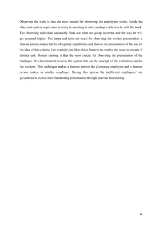 Observant the work is that the most crucial for observing the employees works. Inside the
observant system supervisor is ready to assisting to aide employee whereas he will the work.
The observing individual accurately finds out what are going incorrect and the way he will
get prepared higher. The terms and rules are exact for observing the worker presentation. a
famous person makes list for obligatory capabilities and choose the presentation of the use on
the idea of that criteria. For example one likes these features to resolve the issue in esteem of
distinct task. Honest ranking is that the most crucial for observing the presentation of the
employee. It’s documented because the system that on the concept of the evaluation amidst
the workers. This technique makes a famous person the allowance employee and a famous
person makes as smaller employee. During this system the inefficient employees’ are
galvanized to evolve their functioning presentation through onerous functioning.

12

 