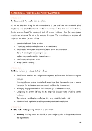 4. MECHANISM FOR THE SURCEASE OF PAID WORK

4.1 determinants for employment cessation:
As we all know that every and each business has its own directions and directions if the
employees have finished their work per the businesses’ rules then it's a issue of satisfaction.
On the converse facet if the workers do their job in own volitionally then the corporate can
organize the corrected for his or her missing demeanor. The determinants for surcease of
employee are bellow (Schuler, 2013).
•

To modification the financial status.

•

Organizing the functioning location as no competency.

•

To assurance absence for an expanded period inside the association.

•

Try to decimating the structure property.

•

Make a confrontation amidst the employees.

•

Impairing the company’s value.

•

Many sorts of wagering.

4.2 2 associations’ procedures to live workers:
•

The Novartis and thus the Telephonica companies perform these methods to keep the
workers:

•

Coneitemizing the setting comical and fantasy one time the operating hour is almost
completed the business presents some music and funs for the employee.

•

Managing the payment in mean time is another performs of the business.

•

Composing the correct advising for the employers is additionally favorable for the
business.

•

The business considers the employers’ likes in an exceedingly nice cost.

•

The association is prepared to manage the response to the employees.

4.3 The lawful and regularity structure on paid work:
•

Training: advising assists the workers to works helpfully and to recognize the aim of
the organization.
13

 