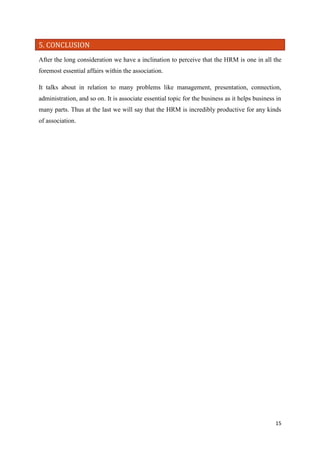 5. CONCLUSION
After the long consideration we have a inclination to perceive that the HRM is one in all the
foremost essential affairs within the association.
It talks about in relation to many problems like management, presentation, connection,
administration, and so on. It is associate essential topic for the business as it helps business in
many parts. Thus at the last we will say that the HRM is incredibly productive for any kinds
of association.

15

 